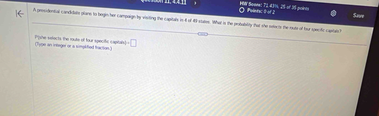 HW Score: 71.43%, 25 of 35 points 
Points: 0 of 2 Save 
A presidential candidate plans to begin her campaign by visiting the capitals in 4 of 49 states. What is the probability that she selects the route of four specific capitals? 
P(she selects the route of four specific capitals) =□
(Type an integer or a simplified fraction.)