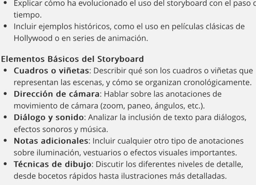 Explicar cómo ha evolucionado el uso del storyboard con el paso o 
tiempo. 
Incluir ejemplos históricos, como el uso en películas clásicas de 
Hollywood o en series de animación. 
Elementos Básicos del Storyboard 
Cuadros o viñetas: Describir qué son los cuadros o viñetas que 
representan las escenas, y cómo se organizan cronológicamente. 
Dirección de cámara: Hablar sobre las anotaciones de 
movimiento de cámara (zoom, paneo, ángulos, etc.). 
Diálogo y sonido: Analizar la inclusión de texto para diálogos, 
efectos sonoros y música. 
Notas adicionales: Incluir cualquier otro tipo de anotaciones 
sobre iluminación, vestuarios o efectos visuales importantes. 
Técnicas de dibujo: Discutir los diferentes niveles de detalle, 
desde bocetos rápidos hasta ilustraciones más detalladas.