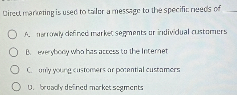 Direct marketing is used to tailor a message to the specific needs of_
A. narrowly defined market segments or individual customers
B. everybody who has access to the Internet
C. only young customers or potential customers
D. broadly defined market segments