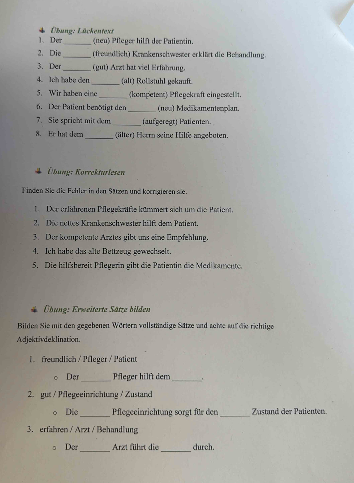 Übung: Lückentext 
1. Der _(neu) Pfleger hilft der Patientin. 
2. Die _(freundlich) Krankenschwester erklärt die Behandlung. 
3. Der_ (gut) Arzt hat viel Erfahrung. 
4. Ich habe den _(alt) Rollstuhl gekauft. 
5. Wir haben eine_ (kompetent) Pflegekraft eingestellt. 
6. Der Patient benötigt den _(neu) Medikamentenplan. 
7. Sie spricht mit dem _(aufgeregt) Patienten. 
8. Er hat dem _(älter) Herrn seine Hilfe angeboten. 
Übung: Korrekturlesen 
Finden Sie die Fehler in den Sätzen und korrigieren sie. 
1. Der erfahrenen Pflegekräfte kümmert sich um die Patient. 
2. Die nettes Krankenschwester hilft dem Patient. 
3. Der kompetente Arztes gibt uns eine Empfehlung. 
4. Ich habe das alte Bettzeug gewechselt. 
5. Die hilfsbereit Pflegerin gibt die Patientin die Medikamente. 
Übung: Erweiterte Sätze bilden 
Bilden Sie mit den gegebenen Wörtern vollständige Sätze und achte auf die richtige 
Adjektivdeklination. 
1. freundlich / Pfleger / Patient 
Der_ Pfleger hilft dem_ 
. 
2. gut / Pflegeeinrichtung / Zustand 
。 Die _Pflegeeinrichtung sorgt für den _Zustand der Patienten. 
3. erfahren / Arzt / Behandlung 
。 Der _Arzt führt die _durch.