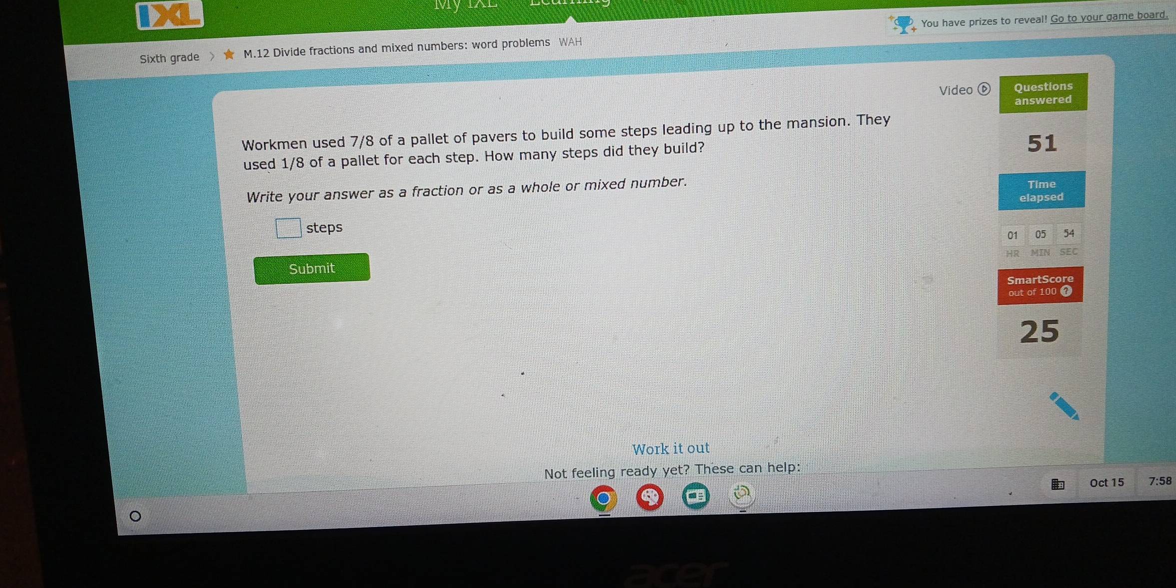 Mry 
You have prizes to reveal! Go to your game board. 
Sixth grade M. 12 Divide fractions and mixed numbers: word problems WAH 
Video Questions 
answered 
Workmen used 7/8 of a pallet of pavers to build some steps leading up to the mansion. They 
used 1/8 of a pallet for each step. How many steps did they build?
51
Write your answer as a fraction or as a whole or mixed number. 
Time 
elapsed 
steps 
01 05 54
Submit 
SmartScore 
out of 100 t
25
Work it out 
Not feeling ready yet? These can help: 
Oct 15 7:58