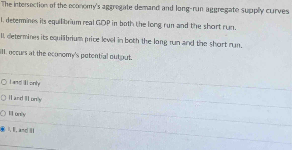 The intersection of the economy’s aggregate demand and long-run aggregate supply curves
I. determines its equilibrium real GDP in both the long run and the short run.
II. determines its equilibrium price level in both the long run and the short run.
III. occurs at the economy's potential output.
I and III only
II and III only
III only
I, II, and III