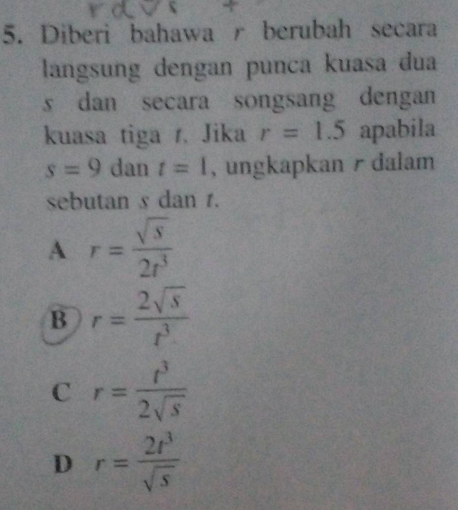 Diberi bahawa r berubah secara
langsung dengan punca kuasa dua
s dan secara songsang dengan 
kuasa tiga r. Jika r=1.5 apabila
s=9 dan t=1 , ungkapkan / dalam
sebutan s dan 1.
A r= sqrt(s)/2r^3 
B r= 2sqrt(s)/t^3 
C r= t^3/2sqrt(s) 
D r= 2t^3/sqrt(s) 