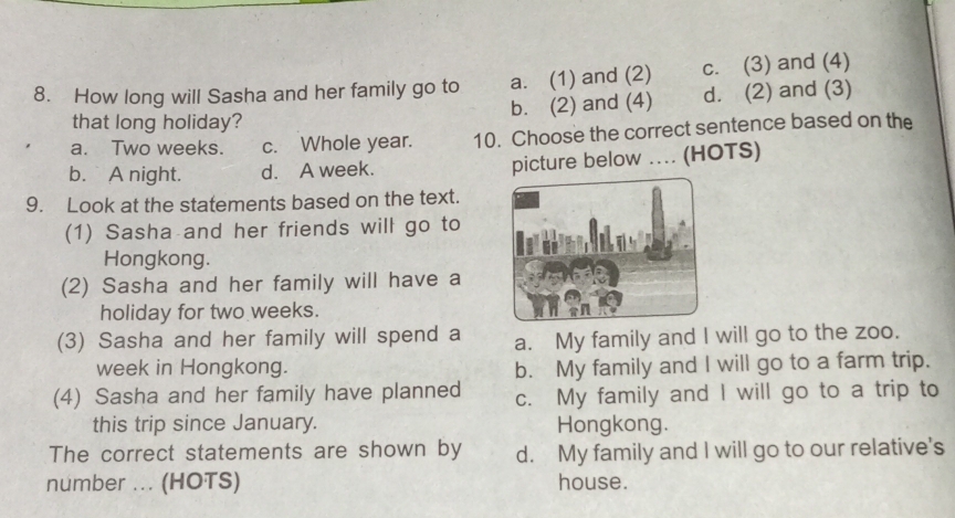 How long will Sasha and her family go to a. (1) and (2) c. (3) and (4)
b. (2) and (4) d. (2) and (3)
that long holiday?
a. Two weeks. c. Whole year. 10. Choose the correct sentence based on the
b. A night. d. A week.
picture below ... (HOTS)
9. Look at the statements based on the text.
(1) Sasha and her friends will go to
Hongkong.
(2) Sasha and her family will have a
holiday for two weeks.
(3) Sasha and her family will spend a a. My family and I will go to the zoo.
week in Hongkong. b. My family and I will go to a farm trip.
(4) Sasha and her family have planned c. My family and I will go to a trip to
this trip since January. Hongkong.
The correct statements are shown by d. My family and I will go to our relative's
number ... (HOTS) house.