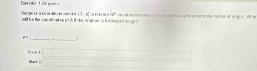 Suppose a coordinate point A(-3,6) is rotated 90° counterclockwise on a coordinate grid around the center of origin. What 
will be the coordinates of A' if the rotation is followed through?
A'= [ _  ._  )
Blank 1 
Blank 2