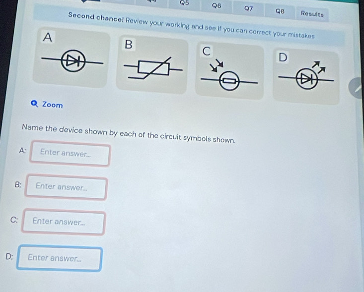 Results 
Second chance! Review your working and see if you can correct your mistakes 
A 
B 
C 
D 
Q Zoom 
Name the device shown by each of the circuit symbols shown. 
A: Enter answer... 
B: Enter answer... 
C: Enter answer... 
D: Enter answer...