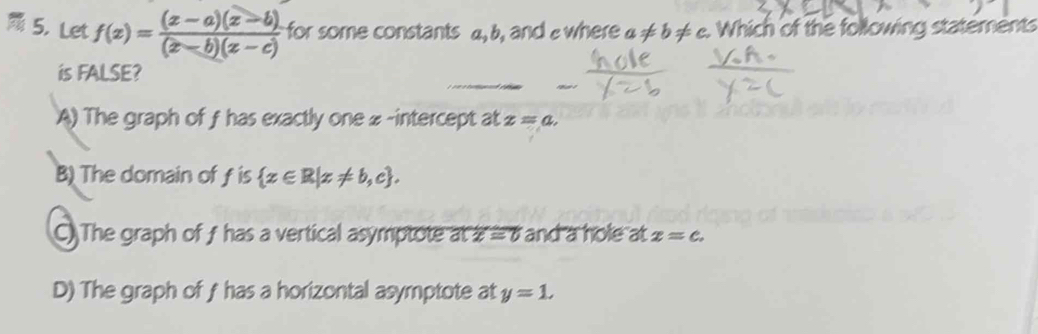 Let f(x)= ((x-a)(x-b))/(x-b)(x-c)  for some constants a, b, and ewhere a!= b!= c. Which of the following statements
is FALSE?
A) The graph of f has exactly one # -intercept at z=a.
B) The domain of f is  x∈ R|x!= b,c.
C) The graph of f has a vertical asymptote at overline x=0 and a hole at x=c.
D) The graph of fhas a horizontal asymptote at y=1.