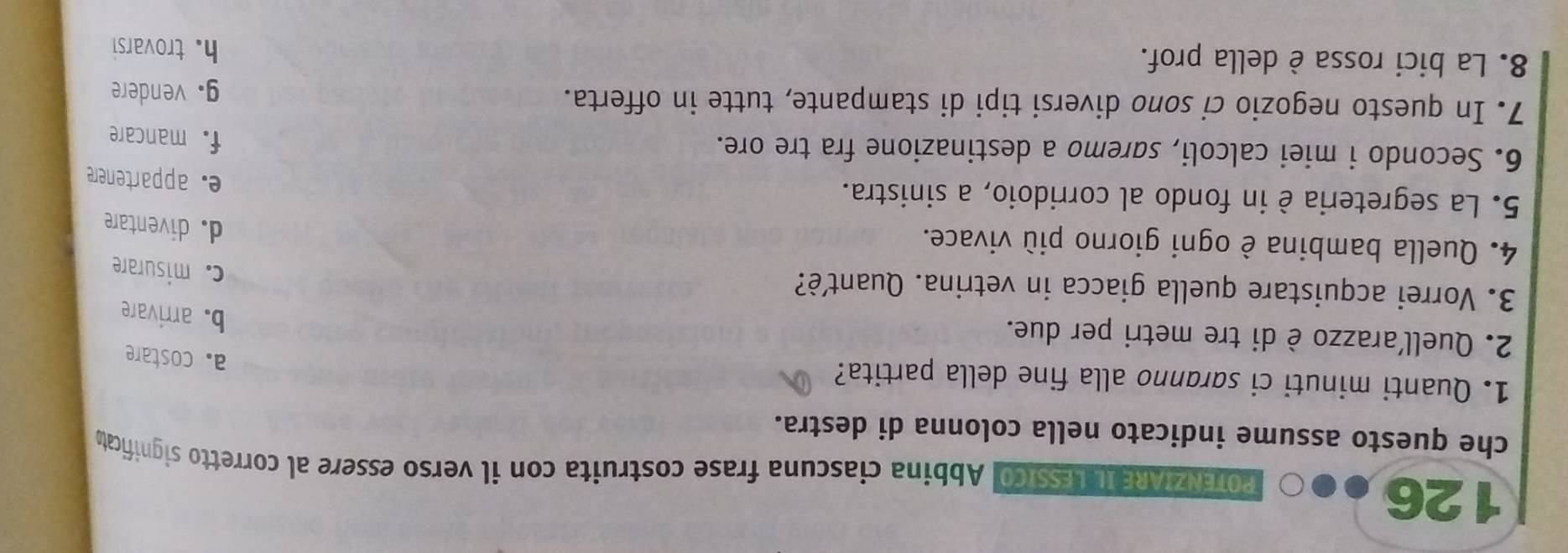 126
POTENZIARE IL LESSICO. Abbina ciascuna frase costruita con il verso essere al corretto significat
che questo assume indicato nella colonna di destra.
1. Quanti minuti ci saranno alla fine della partita?
a. costare
2. Quell'arazzo è di tre metri per due.
b. arrivare
3. Vorrei acquistare quella giacca in vetrina. Quantè?
c. misurare
4. Quella bambina è ogni giorno più vivace.
d. diventare
5. La segreteria è in fondo al corridoio, a sinistra.
e. appartenere
6. Secondo i miei calcoli, saremo a destinazione fra tre ore.
f. mancare
7. In questo negozio ci sono diversi tipi di stampante, tutte in offerta.
g. vendere
8. La bici rossa è della prof. h. trovarsi