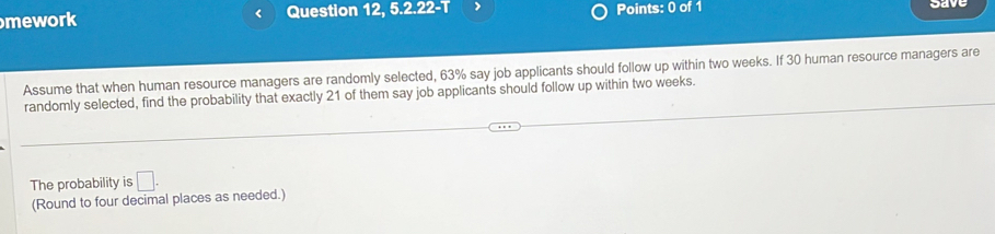 mework < Question 12, 5.2.22-T Points: 0 of 1 cave 
Assume that when human resource managers are randomly selected,  63% say job applicants should follow up within two weeks. If 30 human resource managers are 
randomly selected, find the probability that exactly 21 of them say job applicants should follow up within two weeks. 
The probability is □. 
(Round to four decimal places as needed.)