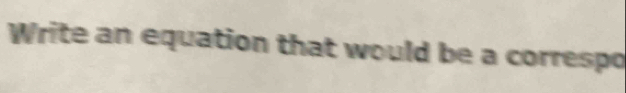 Write an equation that would be a correspo