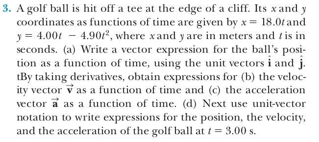 A golf ball is hit off a tee at the edge of a cliff. Its x and y
coordinates as functions of time are given by x=18.0t and
y=4.00t-4.90t^2 , where xand yare in meters and t is in
seconds. (a) Write a vector expression for the ball’s posi- 
tion as a function of time, using the unit vectors i and hat j. 
tBy taking derivatives, obtain expressions for (b) the veloc- 
ity vector vector v as a function of time and (c) the acceleration 
vector vector a as a function of time. (d) Next use unit-vector 
notation to write expressions for the position, the velocity, 
and the acceleration of the golf ball at t=3.00s.