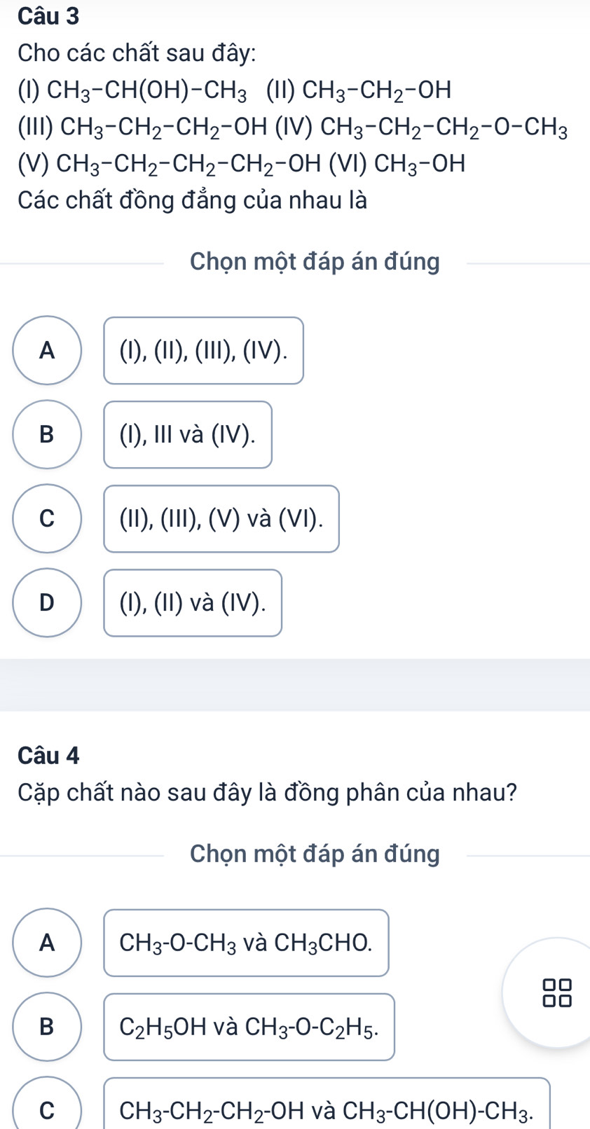 Cho các chất sau đây:
(1) CH_3-CH(OH)-CH_3 (11) CH_3-CH_2-OH
(III) CH_3-CH_2-CH_2-OH(IV)CH_3-CH_2-CH_2-O-CH_3
(V) CH_3-CH_2-CH_2-CH_2-OH(VI)CH_3-OH
Các chất đồng đẳng của nhau là
Chọn một đáp án đúng
A (I), (II), (II), (IV).
B (I), III và (IV).
C (II), (III), (V) và (VI).
D (I), (II) và (IV).
Câu 4
Cặp chất nào sau đây là đồng phân của nhau?
Chọn một đáp án đúng
A CH_3-O-CH_3 và CH_3CHO.
B C_2H_5OH và CH_3-O-C_2H_5.
C CH_3-CH_2-CH_2-OH và CH_3-CH(OH)-CH_3.