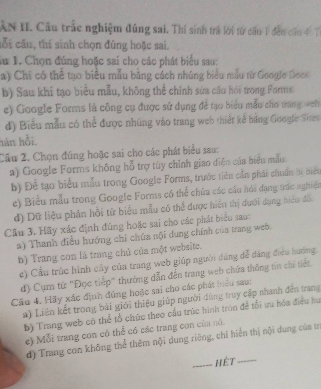 AN II. Cầu trắc nghiệm đúng sai. Thí sinh trả lời từ câu 1 đến câu 4. T
cỗi cầu, thí sinh chọn đúng hoặc sai.
lu 1. Chọn đúng hoặc sai cho các phát biểu sau:
a) Chi có thể tạo biểu mẫu bằng cách nhúng biểu mẫu từ Google Docs
b) Sau khi tạo biểu mẫu, không thể chỉnh sửa cầu hỏi trong Forms.
e) Google Forms là công cụ được sử dụng đề tạo biểu mẫu cho trang web 
d) Biểu mẫu có thể được nhúng vào trang web thiết kế bằng Google Sites
hàn hồi.
Câu 2. Chọn đúng hoặc sai cho các phát biểu sau:
a) Google Forms không hỗ trợ tủy chỉnh giao diện của biểu mẫu.
b) Để tạo biểu mẫu trong Google Forms, trước tiên cần phải chuẩn bị biểu
e) Biểu mẫu trong Google Forms có thể chứa các cầu hỏi dạng trác nghiên
d) Dữ liệu phản hồi từ biểu mẫu có thể được hiển thị dưới dạng biểu đồ.
Câu 3. Hãy xác định đúng hoặc sai cho các phát biểu sau:
a) Thanh điều hướng chỉ chứa nội dung chính của trang web.
b) Trang con là trang chủ của một website.
c) Cấu trúc hình cây của trang web giúp người dùng dễ dảng điều hướng.
d) Cụm từ "Đọc tiếp" thường dẫn đến trang web chứa thông tin chỉ tiết
Câu 4. Hãy xác định đúng hoặc sai cho các phát biểu sau:
a) Liên kết trong bài giới thiệu giúp người dùng truy cập nhanh đến trang
b) Trang web có thể tổ chức theo cấu trúc hình tròn để tối ưu hóa điều hư
e) Mỗi trang con có thể có các trang con của nó.
d) Trang con không thể thêm nội dung riêng, chỉ hiển thị nội dung của tra
_HÊT