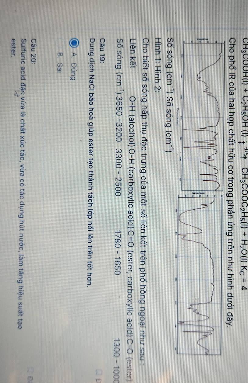 CH_3COOH(l)+C_2H_5OH(l)_+^(wedge)+CH_3COOC_2H_5(l)+H_2O(l)K_C=4
Cho phổ IR của hai hợp chất hữu cơ trong phản ứng trên như hình dưới đây.
Số sóng (cm^(-1)) Số sóng (cm^(-1))
Hình 1: Hình 2:
Cho biết số sóng hấp thụ đặc trưng của một số liên kết trên phố hồng ngoại như sau :
Liên kết O-H (alcohol) O-H (carboxylic acid) C=0 (ester, carboxylic acid) C-O (ester)
Số sóng (cm^(-1))3650-32003300-2500 1780-1650 1300-1000
Câu 19:
f
Dung dịch NaCl bão hoà giúp ester tạo thành tách lớp nổi lên trên tốt hơn.
A. Đúng
B. Sai
Câu 20:
D
Sulfuric acid đặc vừa là chất xúc tác, vừa có tác dụng hút nước, làm tăng hiệu suất tạo
ester.