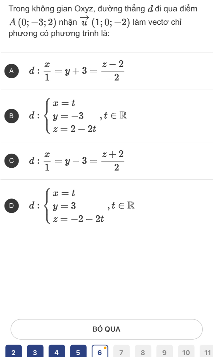 Trong không gian Oxyz, đường thẳng đ đi qua điểm
A(0;-3;2) nhận vector u(1;0;-2) làm vectơ chỉ
phương có phương trình là:
A d: x/1 =y+3= (z-2)/-2 
B d:beginarrayl x=t y=-3,t∈ R z=2-2tendarray.
C d: x/1 =y-3= (z+2)/-2 
D d:beginarrayl x=t y=3,t∈ R z=-2-2tendarray.
BÒ QUA
2 3 4 5 6 7 8 9 10 11