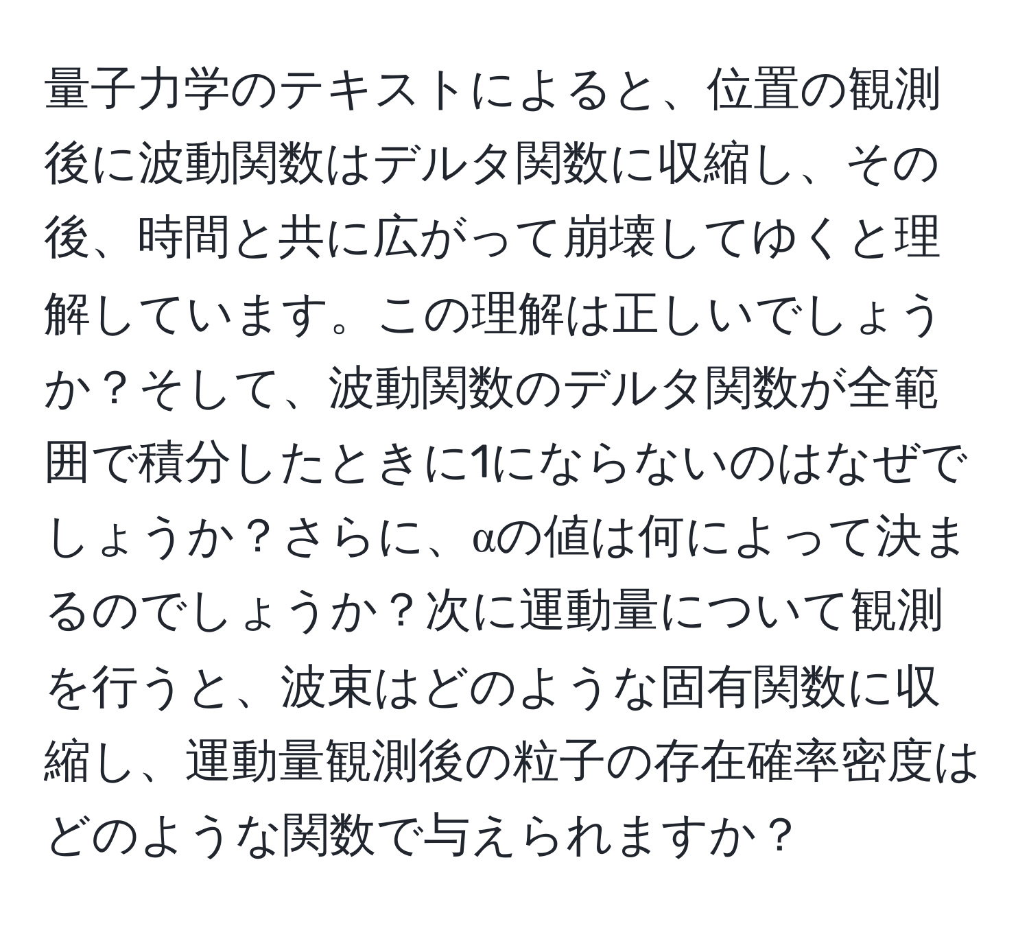 量子力学のテキストによると、位置の観測後に波動関数はデルタ関数に収縮し、その後、時間と共に広がって崩壊してゆくと理解しています。この理解は正しいでしょうか？そして、波動関数のデルタ関数が全範囲で積分したときに1にならないのはなぜでしょうか？さらに、αの値は何によって決まるのでしょうか？次に運動量について観測を行うと、波束はどのような固有関数に収縮し、運動量観測後の粒子の存在確率密度はどのような関数で与えられますか？