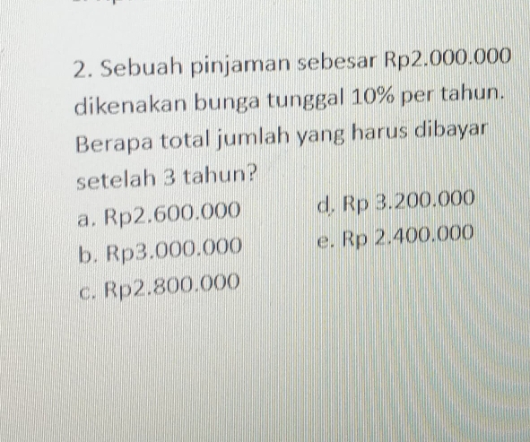 Sebuah pinjaman sebesar Rp2.000.000
dikenakan bunga tunggal 10% per tahun.
Berapa total jumlah yang harus dibayar
setelah 3 tahun?
a. Rp2.600.000 d, Rp 3.200.000
b. Rp3.000.000 e. Rp 2.400.000
c. Rp2.800.000