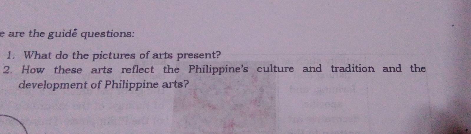 are the guidê questions: 
1. What do the pictures of arts present? 
2. How these arts reflect the Philippine’s culture and tradition and the 
development of Philippine arts?