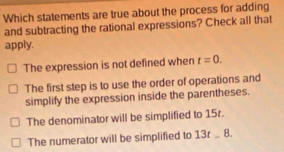 Which statements are true about the process for adding
and subtracting the rational expressions? Check all that
apply.
The expression is not defined when t=0.
The first step is to use the order of operations and
simplify the expression inside the parentheses.
The denominator will be simplified to 15.
The numerator will be simplified to 13t _