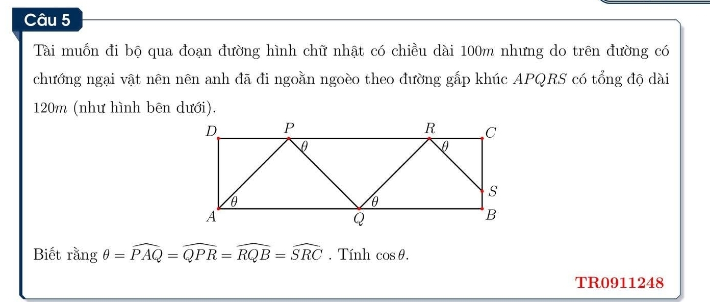 Tài muốn đi bộ qua đoạn đường hình chữ nhật có chiều dài 100m nhưng do trên đường có 
chướng ngại vật nên nên anh đã đi ngoằn ngoèo theo đường gấp khúc APQRS có tổng độ dài
120m (như hình bên dưới). 
Biết sin gθ =widehat PAQ=widehat QPR=widehat RQB=widehat SRC. Tính cos θ. 
TR0911248