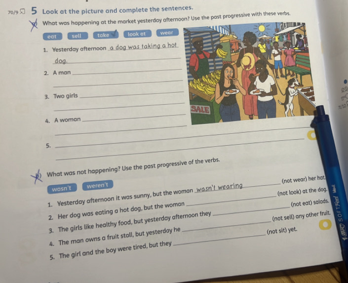 70/9 Look at the picture and complete the sentences.
What was happening at the market yesterday afternoon? Use the past progressive with these verbs,
eat sell take look at wear
1. Yesterday afternoon
_
_
2. A man
_
_
_
_
3. Two girlsA
π/12 3
_
4. A woman
_
5.
_
_
) What was not happening? Use the past progressive of the verbs.
wasn't weren't
1. Yesterday afternoon it was sunny, but the woman _(not wear) her hat.
(not eat) salads.
2. Her dog was eating a hot dog, but the woman _(not look) at the dog.
3. The girls like healthy food, but yesterday afternoon they
4. The man owns a fruit stall, but yesterday he (not sell) any other fruit. R
(not sit) yet.
5. The girl and the boy were tired, but they
