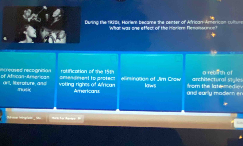 During the 1920s, Harlem became the center of African-American culture
What was one effect of the Harlem Renaissance?
Increased recognition ratification of the 15th a rebir th of
of African-American amendment to protect elimination of Jim Crow architectural styles
art, literature, and voting rights of African laws from the late medie
music Americans and early modern er
Odracer Wingfield _ Stu... Mark For Review