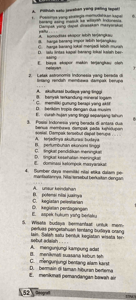 Pilihlah satu jawaban yang paling tepat!
1. Posisinya yang strategis memudahkan kapal 6.
barang asing masuk ke wilayah Indonesia.
Dampak yang dapat dirasakan masyarakat
yaitu . . . .
A. komoditas ekspor lebih terjangkau
B. harga barang impor lebih terjangkau
C. harga barang lokal menjadi lebih murah
D. lalu lintas kapal barang lokal kalah ber-
saing
E. biaya ekspor makin terjangkau oleh
nelayan 7
2. Letak astronomis Indonesia yang berada di
lintang rendah membawa dampak berupa
A. akulturasi budaya yang tinggi
B. banyak terkandung mineral logam
C. memiliki gunung berapi yang aktif
D. beriklim tropis dengan dua musim
E. curah hujan yang tinggi sepanjang tahun 8
3. Posisi Indonesia yang berada di antara dua
benua membawa dampak pada kęhidupan
sosial. Dampak tersebut dapat berupa . . . .
A. terjadinya akulturasi budaya
B. pertumbuhan ekonomi tinggi
C. tingkat pendidikan meningkat
D. tingkat kesehatan meningkat
E. dominasi kelompok masyarakat
4. Sumber daya memiliki nilai etika dalam pe-
manfaatannya. Nilai tersebut berkaitan dengan
A. unsur keindahan
B. potensi nilai jualnya
C. kegiatan pelestarian
D. kegiatan perdagangan
E. aspek hukum yang berlaku
5. Wisata budaya bermanfaat untuk mem-
perluas pengetahuan tentang budaya orang
lain. Salah satu bentuk kegiatan wisata ter-
sebut adalah . . .
A. mengunjungi kampung adat
B. menikmati suasana kebun teh
C. mengunjungi bentang alam karst
D. bermain di taman hiburan bertema
E. menikmati pemandangan bawah air
52 Geografi STRATI