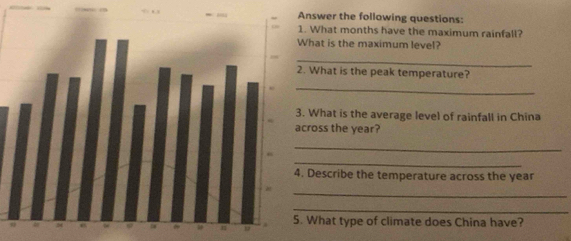 swer the following questions: 
What months have the maximum rainfall? 
at is the maximum level? 
_ 
hat is the peak temperature? 
_ 
What is the average level of rainfall in China 
oss the year? 
_ 
_ 
escribe the temperature across the year
_ 
_ 
hat type of climate does China have?