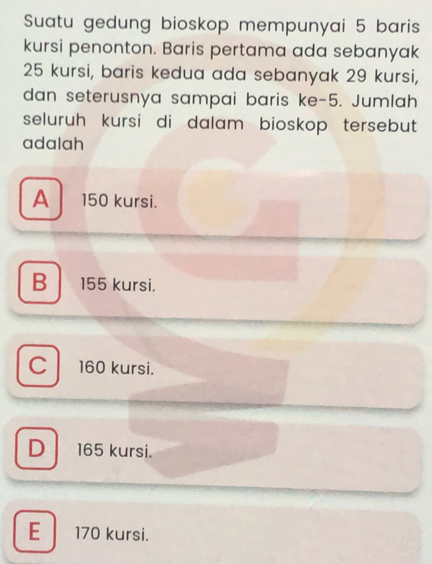 Suatu gedung bioskop mempunyai 5 baris
kursi penonton. Baris pertama ada sebanyak
25 kursi, baris kedua ada sebanyak 29 kursi,
dan seterusnya sampai baris ke -5. Jumlah
seluruh kursi di dalam bioskop tersebut 
adalah
A 150 kursi.
B 155 kursi.
C 160 kursi.
D 165 kursi.
E 170 kursi.