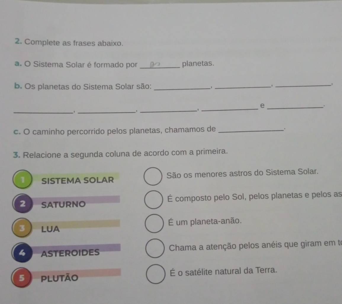 Complete as frases abaixo.
a. O Sistema Solar é formado por _planetas.
b. Os planetas do Sistema Solar são: _,_
_'
_
_e
.
_1
_,
_
c. O caminho percorrido pelos planetas, chamamos de _.
3. Relacione a segunda coluna de acordo com a primeira.
1 SISTEMA SOLAR São os menores astros do Sistema Solar.
2 SATURNO É composto pelo Sol, pelos planetas e pelos as
É um planeta-anão.
3  LUa
ASTEROIDES Chama a atenção pelos anéis que giram em to
5 plutão É o satélite natural da Terra.