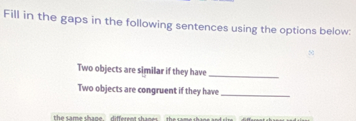 Fill in the gaps in the following sentences using the options below:
Two objects are similar if they have
_
Two objects are congruent if they have_
the same shape. different shanes.