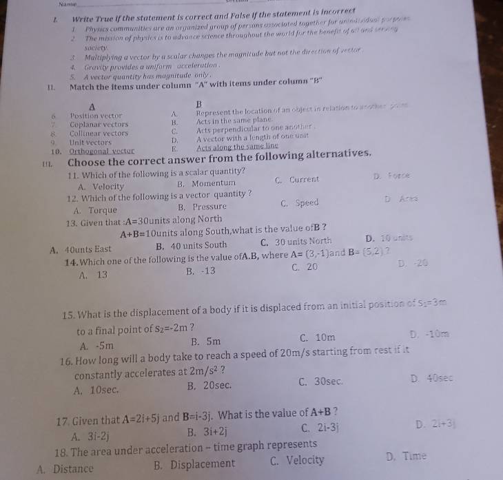 Name_
1  Write True if the statement is correct and False if the statement is incorrect
I  Physics communitics are an organized group of persons associated together for animii adual porstom
2. The mission of physics is to advance science throughout the world for the benefit of all and ser e eg
saciety
3. Multiplying a vector by a scalar changes the magnitude but not the direction of vector
4.  Gravity provides a uniform acceleration .
5. A vector quantity has magnitade only.
11. Match the items under column ''A'' with items under column 'B'
A
B
6 Position vector A. Represent the location of an object in relation to another p m
7Coplanar vectors B. Acts in the same plane
8. Collinear vectors C.  Acts perpendicular to one another 
9 Unit vectors D. A vector with a length of one unit
10. Orthogonal vector E. Acts along the same line
   
. Choose the correct answer from the following alternatives.
11. Which of the following is a scalar quantity? D. Force
A. Velocity B. Momentum C. Current
12. Which of the following is a vector quantity? D Ana
A. Torque B. Pressure C. Speed
13. Given that : A=30 units along North
A+B=1 C units along South,what is the value ofB ?
A. 40unts East B. 40 units South C. 30 units North D. 10 units
14. Which one of the following is the value ofA.B, where A=(3,-1) and B=(5,2) ?
A. 13 B. -13 C. 20 D. -20
15. What is the displacement of a body if it is displaced from an initial position of S_2=3m
to a final point of s_2=-2m ?
A. -5m B. 5m C. 10m D. -10m
16. How long will a body take to reach a speed of 20m/s starting from rest if it
constantly accelerates at 2m/s^2 ?
A. 10sec. B. 20sec. C. 30sec. D. 40sec
17 Given that A=2i+5j and B=i-3j. What is the value of A+B ?
C. 2i-3j
D. 2i+3j
A. 3i-2j
B. 3i+2j
18. The area under acceleration - time graph represents
A. Distance B. Displacement C. Velocity D. Time