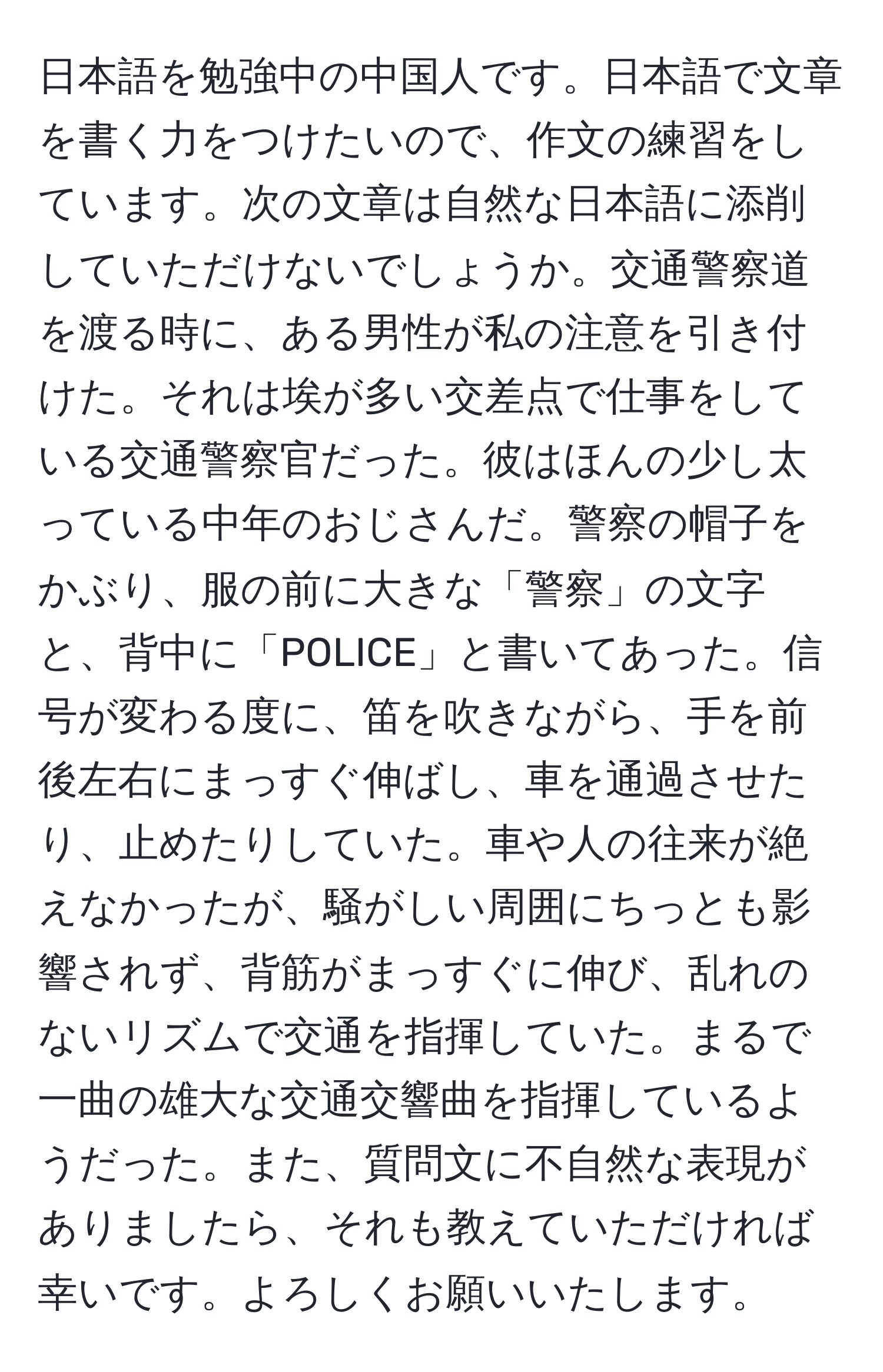 日本語を勉強中の中国人です。日本語で文章を書く力をつけたいので、作文の練習をしています。次の文章は自然な日本語に添削していただけないでしょうか。交通警察道を渡る時に、ある男性が私の注意を引き付けた。それは埃が多い交差点で仕事をしている交通警察官だった。彼はほんの少し太っている中年のおじさんだ。警察の帽子をかぶり、服の前に大きな「警察」の文字と、背中に「POLICE」と書いてあった。信号が変わる度に、笛を吹きながら、手を前後左右にまっすぐ伸ばし、車を通過させたり、止めたりしていた。車や人の往来が絶えなかったが、騒がしい周囲にちっとも影響されず、背筋がまっすぐに伸び、乱れのないリズムで交通を指揮していた。まるで一曲の雄大な交通交響曲を指揮しているようだった。また、質問文に不自然な表現がありましたら、それも教えていただければ幸いです。よろしくお願いいたします。