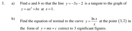 Find a and b so that the line y=-3x-2 is a tangent to the graph of
y=ax^3+bx at x=1. 
b) Find the equation of normal to the curve y= ln x/x  at the point (3,2) in 
the form of y=mx+c correct to 3 significant figures.