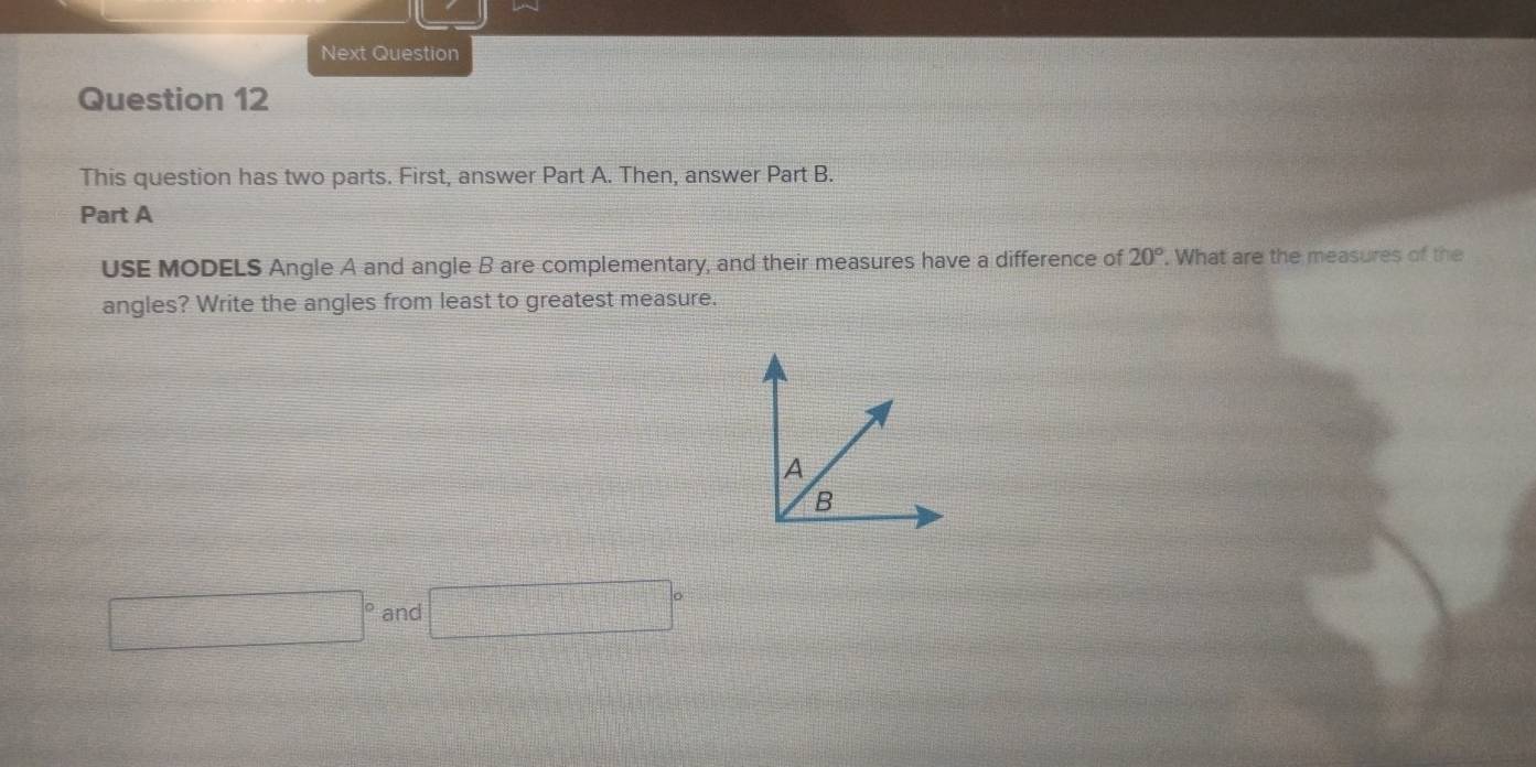 Next Question 
Question 12 
This question has two parts. First, answer Part A. Then, answer Part B. 
Part A 
USE MODELS Angle A and angle B are complementary, and their measures have a difference of 20°. What are the measures of the 
angles? Write the angles from least to greatest measure. 
and