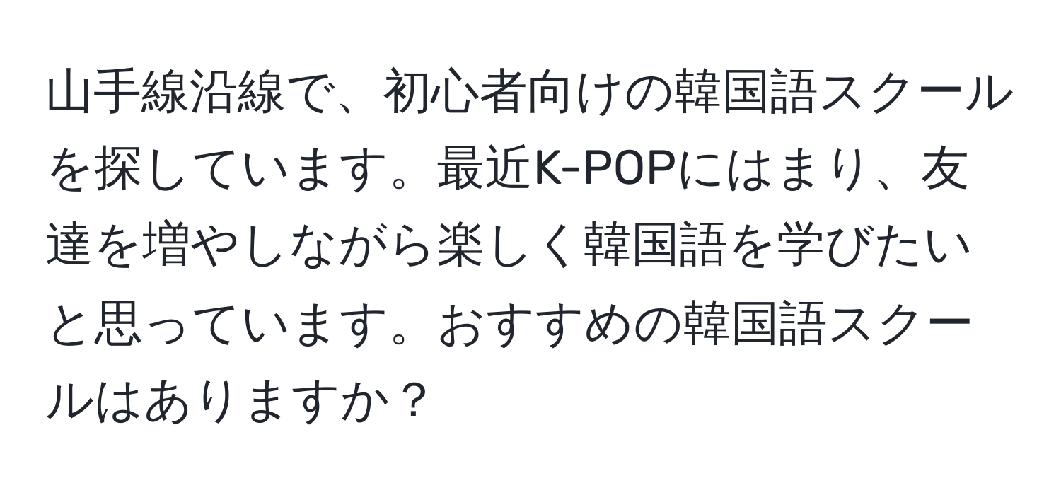 山手線沿線で、初心者向けの韓国語スクールを探しています。最近K-POPにはまり、友達を増やしながら楽しく韓国語を学びたいと思っています。おすすめの韓国語スクールはありますか？