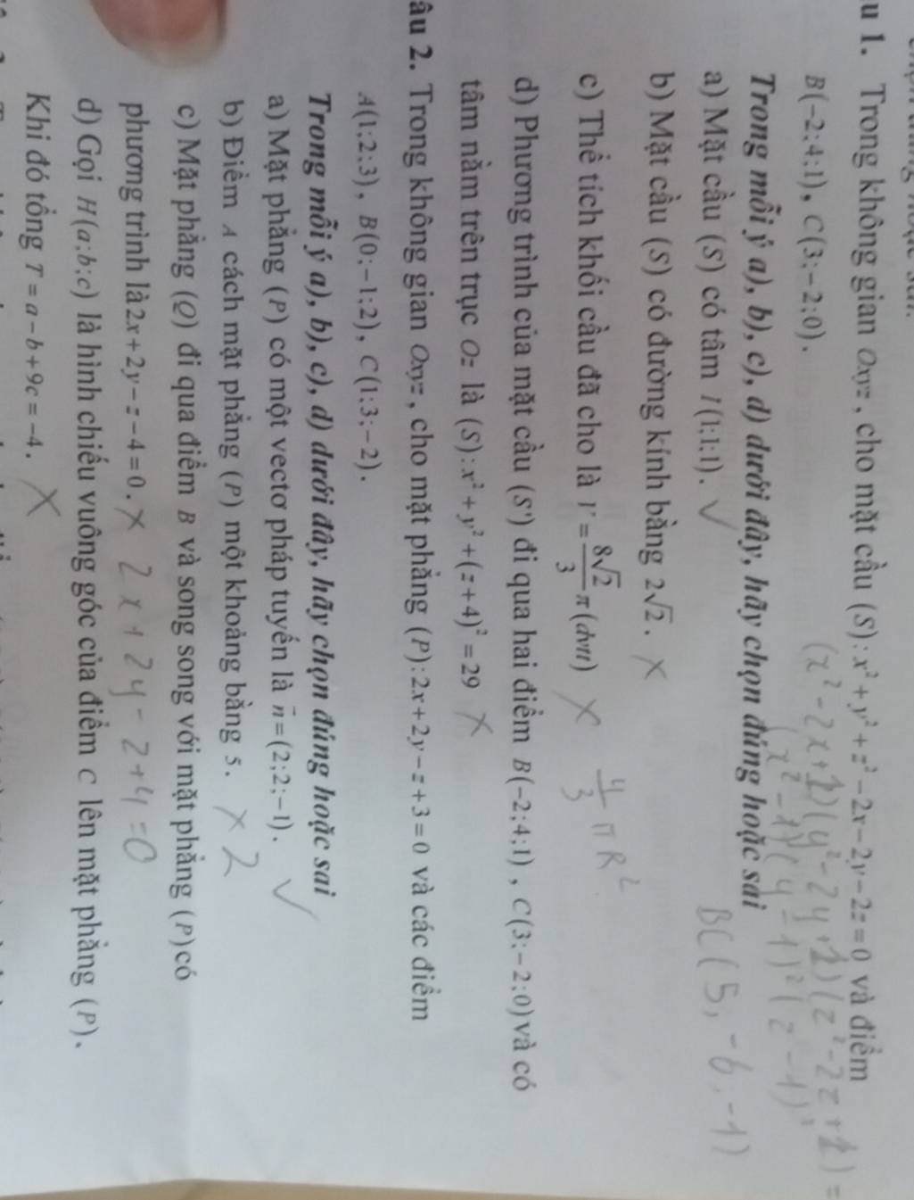 Trong không gian đ n , cho mặt chat au (S):x^2+y^2+z^2-2x-2y-2z=0 và điềm
B(-2;4;1),C(3;-2;0).
Trong mhat oiya),b),c) , d) dưới đây, hãy chọn đúng hoặc sai
a) Mặt cầu (5) có tâm I(1;1;1).
b) Mặt cầu (S) có đường kính bằng 2sqrt(2).
c) Thể tích khối cầu đã cho là V= 8sqrt(2)/3 π (dvt)
d) Phương trình của mặt cầu (5') đi qua hai điểm B(-2;4;1),C(3;-2;0) và chat O
tâm nằm trên trục 0z la(. 5) : x^2+y^2+(z+4)^2=29
âu 2. Trong không gian Oyz , cho mặt phẳng (P): 2x+2y-z+3=0 và các điểm
A(1;2;3),B(0;-1;2),C(1;3;-2).
Trong mỗi ý a ),b),c), , d) dưới đây, hãy chọn đúng hoặc sai
a) Mặt phẳng (P) có một vectơ pháp tuyển là overline n=(2;2;-1).
b) Điểm 4 cách mặt phẳng (P) một khoảng bằng 5.
c) Mặt phẳng (Q) đi qua điểm B và song song với mặt phẳng (ρ)có
phương trình là 2x+2y-z-4=0.
d) Gọi H(a;b;c) là hình chiếu vuông góc của điểm ⊂ lên mặt phẳng (P).
Khi đó tồng T=a-b+9c=-4.