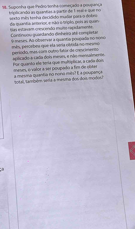 Suponha que Pedro tenha começado a poupança 
triplicando as quantias a partir de 1 real e que no 
sexto mês tenha decidido mudar para o dobro 
da quantia anterior, e não o triplo, pois as quan- 
tias estavam crescendo muito rapidamente. 
Continuou guardando dinheiro até completar
9 meses. Ao observar a quantia poupada no nono 
mês, percebeu que ela seria obtida no mesmo 
período, mas com outro fator de crescimento 
aplicado a cada dois meses, e não mensalmente. 
Por quanto ele teria que multiplicar, a cada dois 
meses, o valor a ser poupado a fim de obter 
a mesma quantia no nono mês? E a poupança 
total, também seria a mesma dos dois modos?