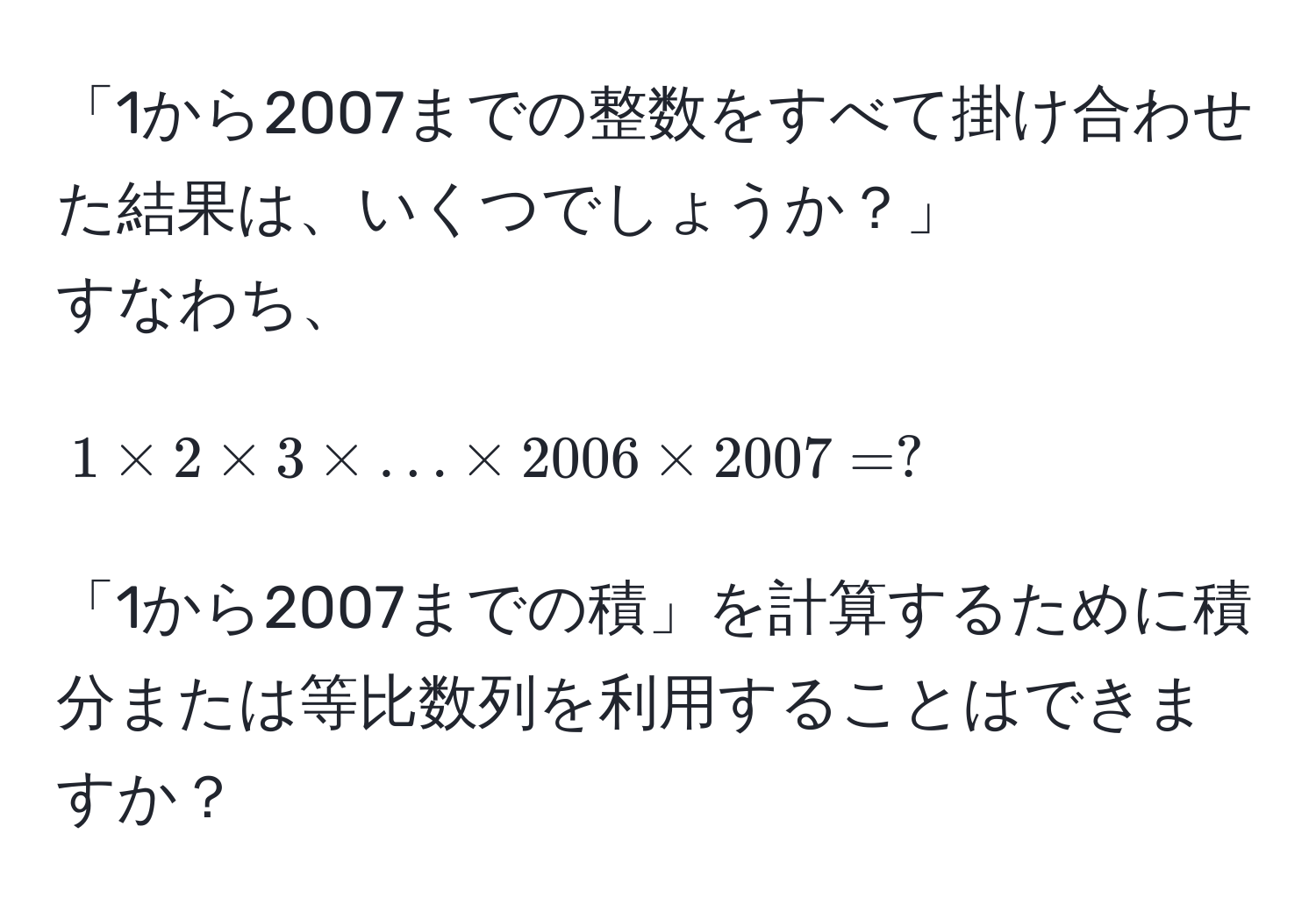 「1から2007までの整数をすべて掛け合わせた結果は、いくつでしょうか？」  
すなわち、  
[ 1 * 2 * 3 * ... * 2006 * 2007 = ? ]  
「1から2007までの積」を計算するために積分または等比数列を利用することはできますか？