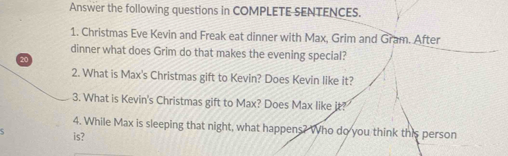 Answer the following questions in COMPLETE SENTENCES. 
1. Christmas Eve Kevin and Freak eat dinner with Max, Grim and Gram. After 
dinner what does Grim do that makes the evening special?
20
2. What is Max's Christmas gift to Kevin? Does Kevin like it? 
3. What is Kevin's Christmas gift to Max? Does Max like it? 
4. While Max is sleeping that night, what happens? Who do you think this person 
S is?