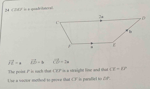 24 CDEF is a quadrilateral.
vector FE=a vector ED=b vector CD=2a
The point P is such that CEP is a straight line and that CE=EP
Use a vector method to prove that CF is parallel to DP.