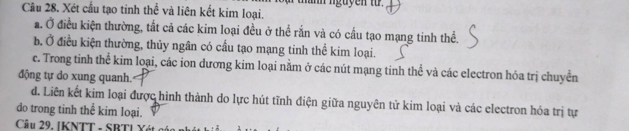 nguyen từ. 
Câu 28. Xét cấu tạo tinh thể và liên kết kim loại. 
a. Ở điều kiện thường, tất cả các kim loại đều ở thể rắn và có cấu tạo mạng tinh thể. 
b. Ở điều kiện thường, thủy ngân có cấu tạo mạng tinh thể kim loại. 
c. Trong tinh thể kim loại, các ion dương kim loại nằm ở các nút mạng tinh thể và các electron hóa trị chuyển 
động tự do xung quanh. 
d. Liên kết kim loại được hình thành do lực hút tĩnh điện giữa nguyên tử kim loại và các electron hóa trị tự 
do trong tinh thể kim loại. 
Câu 29. IKNTT - SBTI Xét cói