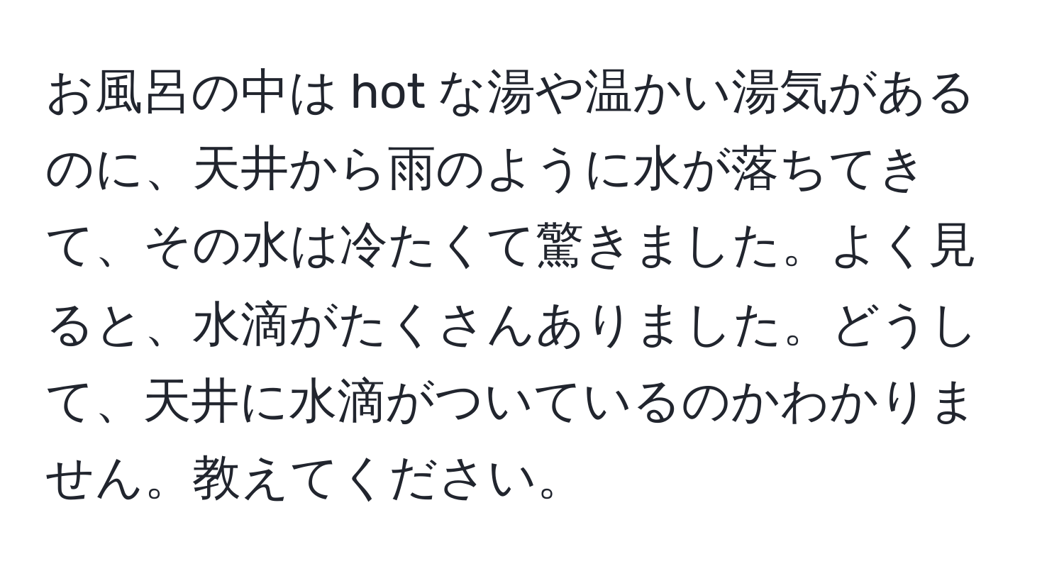 お風呂の中は hot な湯や温かい湯気があるのに、天井から雨のように水が落ちてきて、その水は冷たくて驚きました。よく見ると、水滴がたくさんありました。どうして、天井に水滴がついているのかわかりません。教えてください。