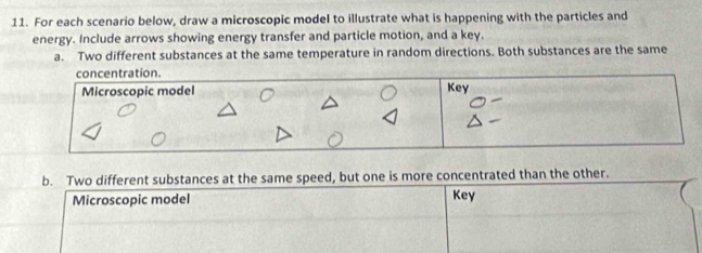 For each scenario below, draw a microscopic model to illustrate what is happening with the particles and 
energy. Include arrows showing energy transfer and particle motion, and a key. 
a. Two different substances at the same temperature in random directions. Both substances are the same 
concentration. 
Microscopic model Key 
b. Two different substances at the same speed, but one is more concentrated than the other. 
Microscopic model Key