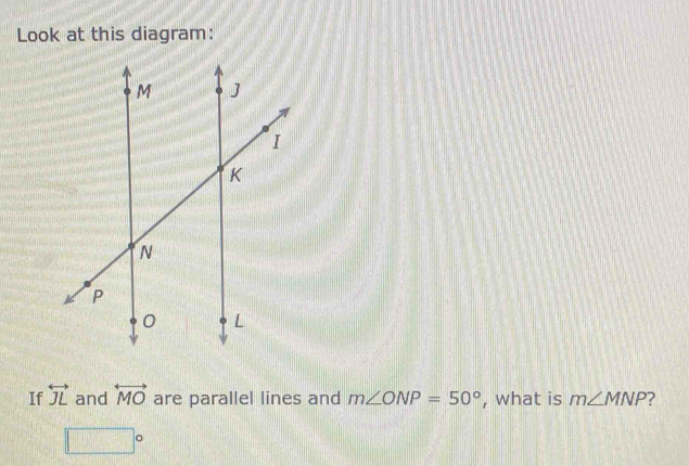 Look at this diagram: 
If overleftrightarrow JL and overleftrightarrow MO are parallel lines and m∠ ONP=50° , what is m∠ MNP ?
□°