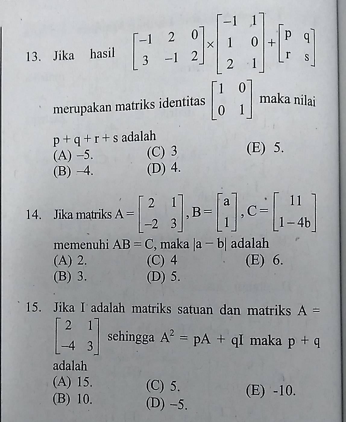 Jika hasil beginbmatrix -1&2&0 3&-1&2endbmatrix * beginbmatrix -1&1 1&0 2&1endbmatrix +beginbmatrix p&q r&sendbmatrix
merupakan matriks identitas beginbmatrix 1&0 0&1endbmatrix maka nilai
p+q+r+s adalah
(A) -5. (C) 3
(E) 5.
(B) -4. (D) 4.
14. Jika matriks A=beginbmatrix 2&1 -2&3endbmatrix , B=beginbmatrix a 1endbmatrix , C=beginbmatrix 11 1-4bendbmatrix
memenuhi AB=C , maka |a-b| adalah
(A) 2. (C) 4 (E) 6.
(B) 3. (D) 5.
15. Jika I adalah matriks satuan dan matriks A=
beginbmatrix 2&1 -4&3endbmatrix sehingga A^2=pA+qI maka p+q
adalah
(A) 15. (C) 5.
(E) -10.
(B) 10. (D) -5.