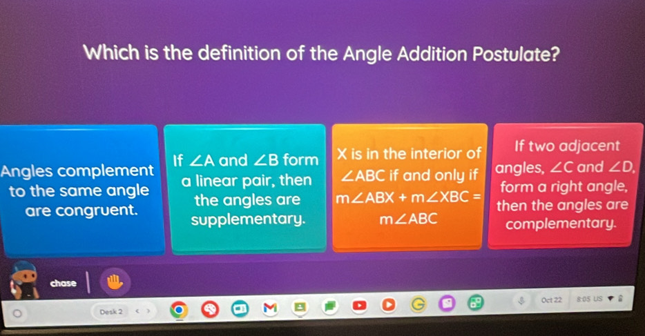 Which is the definition of the Angle Addition Postulate?
Angles complement If ∠ A and ∠ B form X is in the interior of If two adjacent
to the same angle a linear pair, then ∠ ABC if and only if angles, ∠ C and ∠ D. 
the angles are m∠ ABX+m∠ XBC= form a right angle,
are congruent. supplementary. m∠ ABC then the angles are
complementary.
chase
Oct 22 8:05 US
Desk 2