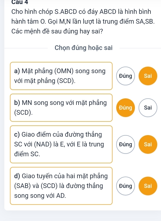 Cau 4
Cho hình chóp S. ABCD có đáy ABCD là hình bình
hành tâm O. Gọi M,N lần lượt là trung điểm SA,SB.
Các mệnh đề sau đúng hay sai?
Chọn đúng hoặc sai
a) Mặt phẳng (OMN) song song Đúng Sai
với mặt phẳng (SCD).
b) MN song song với mặt phẳng Đúng Sai
(SCD).
c) Giao điểm của đường thẳng
SC với (NAD) là E, với E là trung Đúng Sai
điểm SC.
d) Giao tuyến của hai mặt phẳng
(SAB) và (SCD) là đường thắng Đúng Sai
song song với AD.