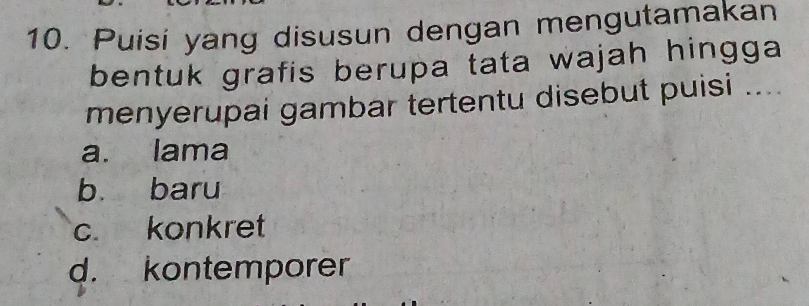 Puisi yang disusun dengan mengutamakan
bentuk grafis berupa tata wajah hingga 
menyerupai gambar tertentu disebut puisi ....
a. lama
b baru
c. konkret
d. kontemporer