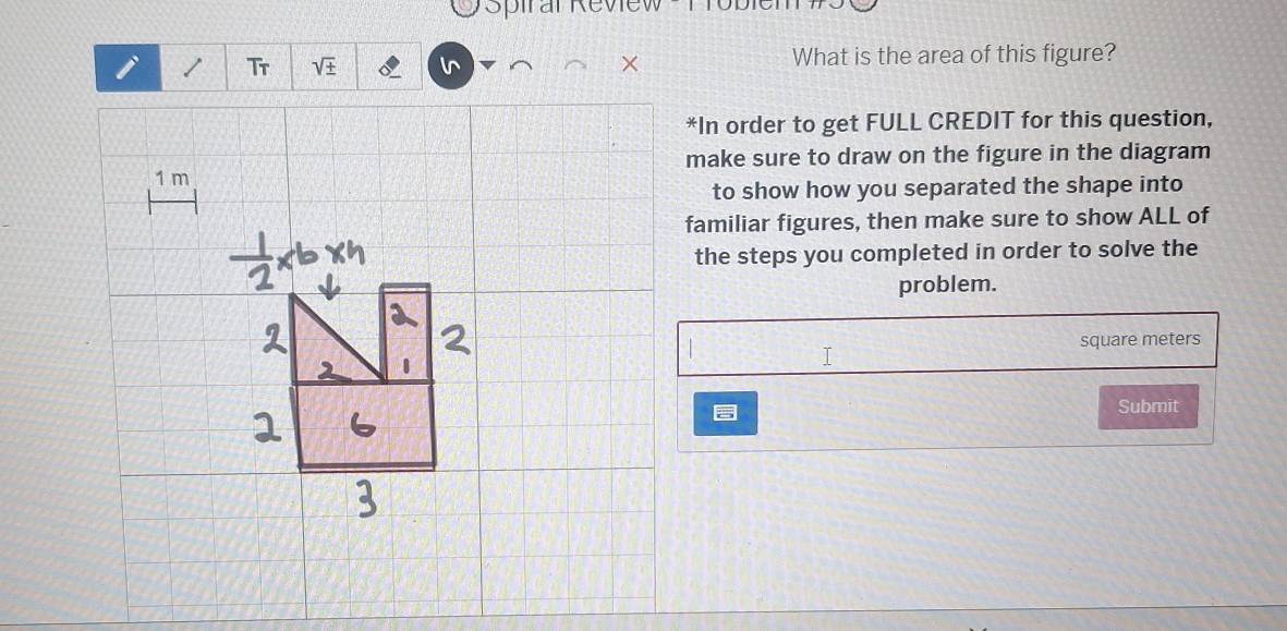 Spiral Review 
i / Tr + l What is the area of this figure? 
*In order to get FULL CREDIT for this question, 
make sure to draw on the figure in the diagram
1 m
to show how you separated the shape into 
familiar figures, then make sure to show ALL of 
the steps you completed in order to solve the 
problem. 
T square meters
Submit